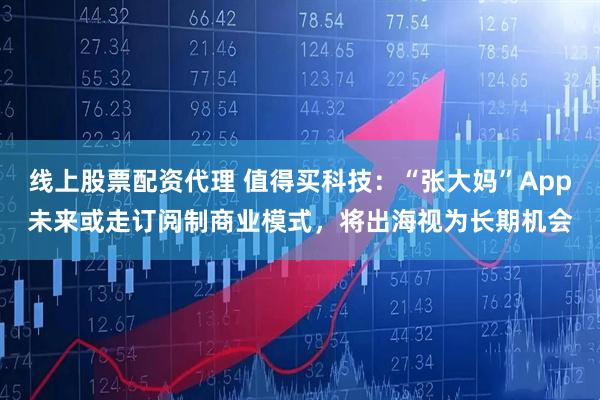 线上股票配资代理 值得买科技：“张大妈”App未来或走订阅制商业模式，将出海视为长期机会