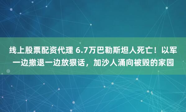 线上股票配资代理 6.7万巴勒斯坦人死亡！以军一边撤退一边放狠话，加沙人涌向被毁的家园