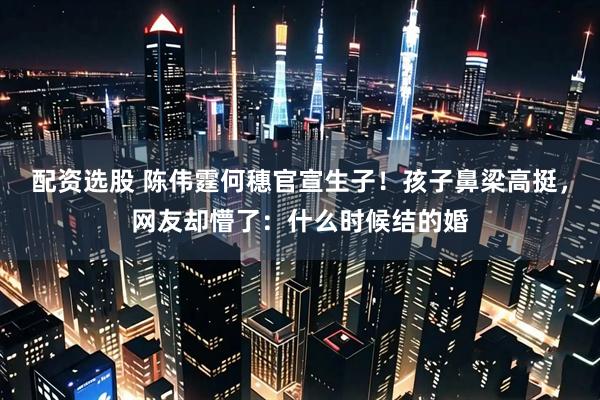 配资选股 陈伟霆何穗官宣生子！孩子鼻梁高挺，网友却懵了：什么时候结的婚