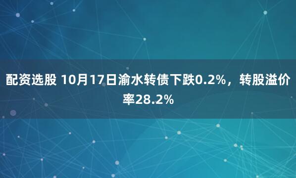 配资选股 10月17日渝水转债下跌0.2%，转股溢价率28.2%