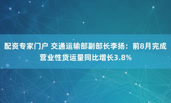 配资专家门户 交通运输部副部长李扬：前8月完成营业性货运量同比增长3.8%