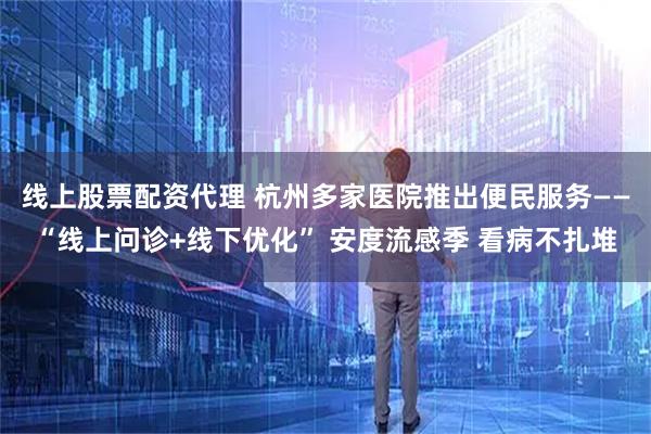 线上股票配资代理 杭州多家医院推出便民服务——“线上问诊+线下优化” 安度流感季 看病不扎堆