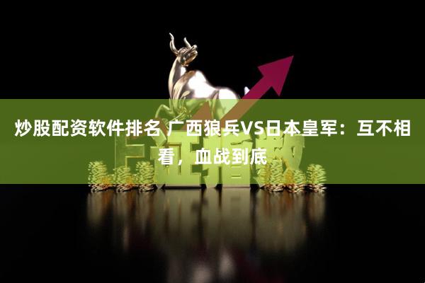 炒股配资软件排名 广西狼兵VS日本皇军：互不相看，血战到底
