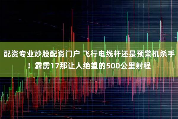 配资专业炒股配资门户 飞行电线杆还是预警机杀手！霹雳17那让人绝望的500公里射程