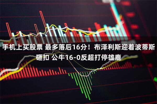 手机上买股票 最多落后16分！布泽利斯迎着波蒂斯砸扣 公牛16-0反超打停雄鹿