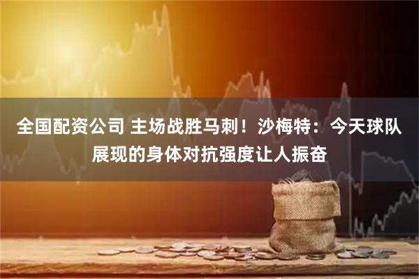 全国配资公司 主场战胜马刺！沙梅特：今天球队展现的身体对抗强度让人振奋