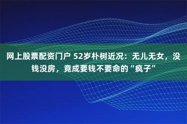网上股票配资门户 52岁朴树近况:无儿无女,没钱没房,竟成要钱不要命的“疯子”