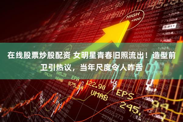 在线股票炒股配资 女明星青春旧照流出！造型前卫引热议，当年尺度令人咋舌