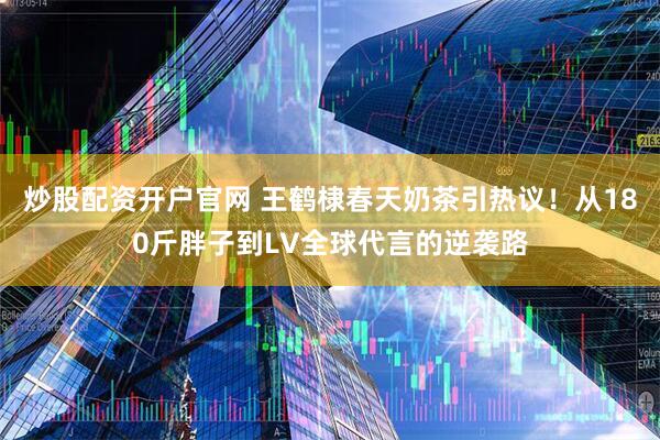 炒股配资开户官网 王鹤棣春天奶茶引热议！从180斤胖子到LV全球代言的逆袭路