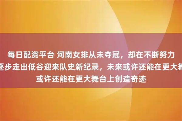 每日配资平台 河南女排从未夺冠，却在不断努力中冲上前六，逐步走出低谷迎来队史新纪录，未来或许还能在更大舞台上创造奇迹