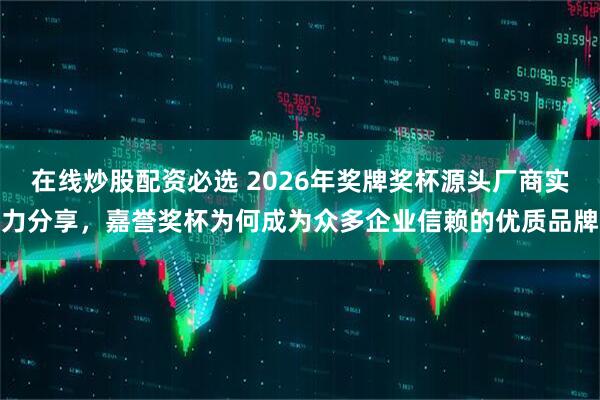 在线炒股配资必选 2026年奖牌奖杯源头厂商实力分享，嘉誉奖杯为何成为众多企业信赖的优质品牌