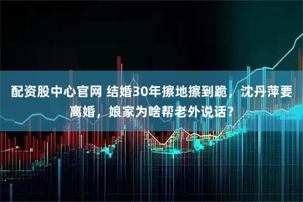 配资股中心官网 结婚30年擦地擦到跪，沈丹萍要离婚，娘家为啥帮老外说话？