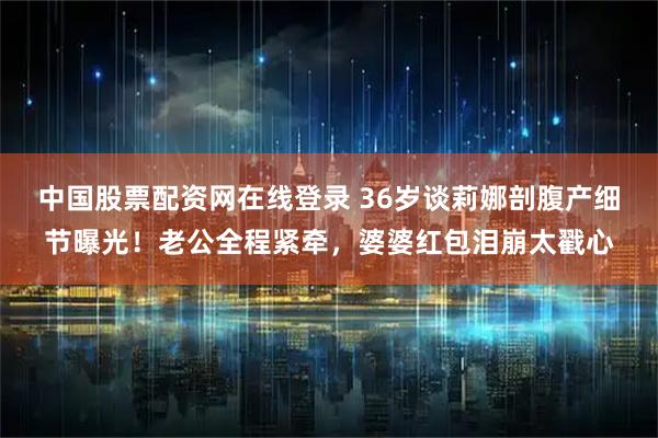 中国股票配资网在线登录 36岁谈莉娜剖腹产细节曝光！老公全程紧牵，婆婆红包泪崩太戳心