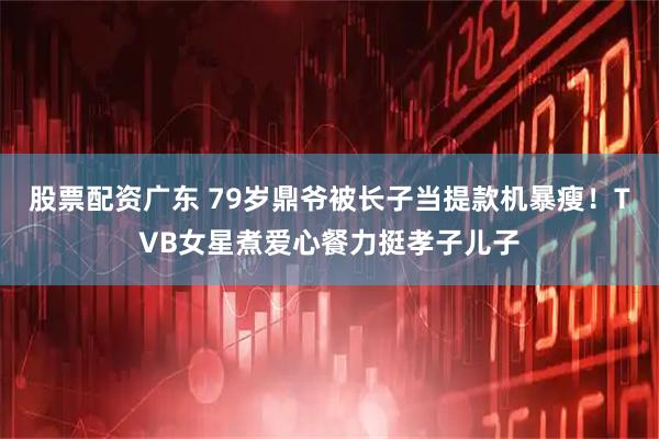 股票配资广东 79岁鼎爷被长子当提款机暴瘦！TVB女星煮爱心餐力挺孝子儿子