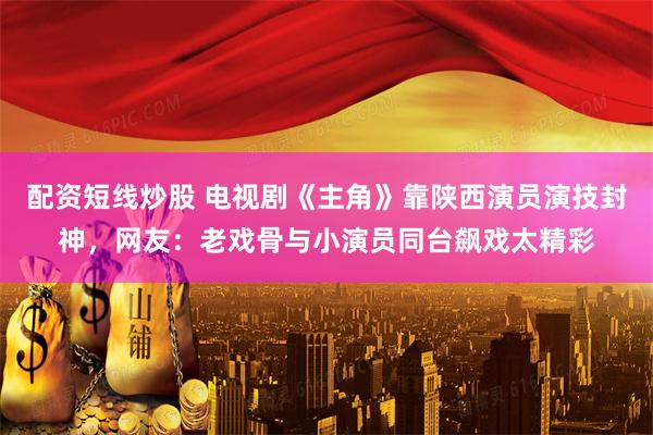 配资短线炒股 电视剧《主角》靠陕西演员演技封神，网友：老戏骨与小演员同台飙戏太精彩