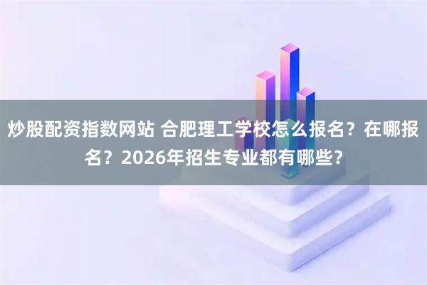 炒股配资指数网站 合肥理工学校怎么报名？在哪报名？2026年招生专业都有哪些？