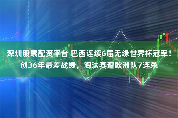 深圳股票配资平台 巴西连续6届无缘世界杯冠军！创36年最差战绩，淘汰赛遭欧洲队7连杀