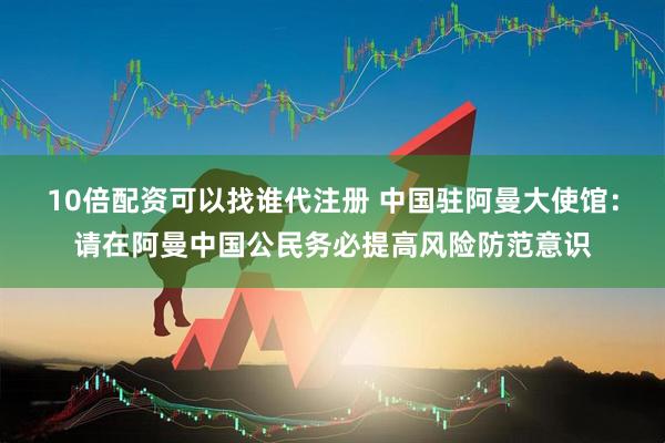 10倍配资可以找谁代注册 中国驻阿曼大使馆：请在阿曼中国公民务必提高风险防范意识