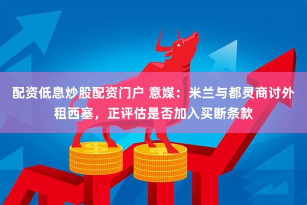 配资低息炒股配资门户 意媒：米兰与都灵商讨外租西塞，正评估是否加入买断条款
