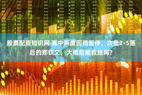 股票配资知识网 赛中两度因雨暂停，次盘2-5落后的郑钦文，大雨后能救她吗？