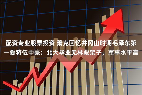 配资专业股票投资 萧克回忆井冈山时期毛泽东第一爱将伍中豪：北大毕业无林彪架子，军事水平高