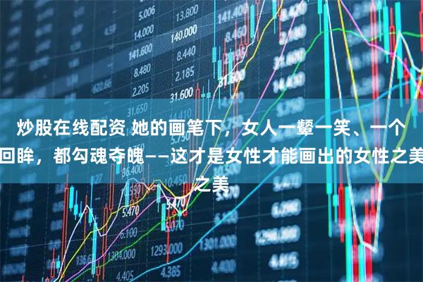 炒股在线配资 她的画笔下，女人一颦一笑、一个回眸，都勾魂夺魄——这才是女性才能画出的女性之美