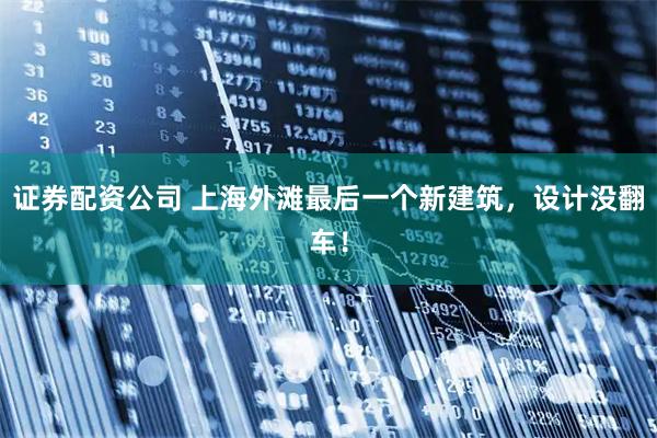 证券配资公司 上海外滩最后一个新建筑，设计没翻车！