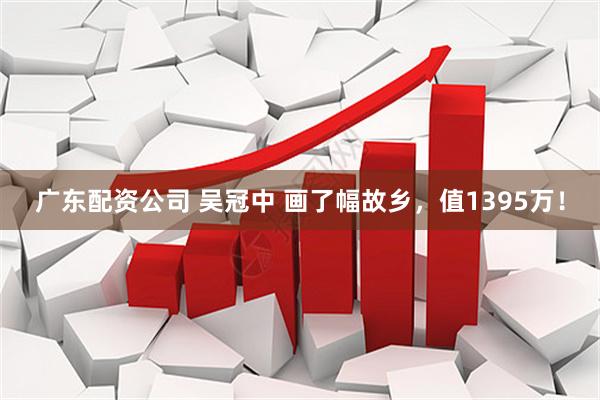 广东配资公司 吴冠中 画了幅故乡，值1395万！